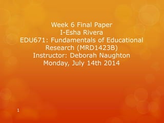 Week 6 Final Paper 
I-Esha Rivera 
EDU671: Fundamentals of Educational 
Research (MRD1423B) 
Instructor: Deborah Naughton 
Monday, July 14th 2014 
1 
 