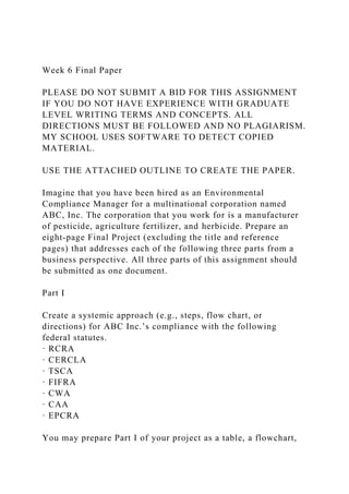 Week 6 Final Paper
PLEASE DO NOT SUBMIT A BID FOR THIS ASSIGNMENT
IF YOU DO NOT HAVE EXPERIENCE WITH GRADUATE
LEVEL WRITING TERMS AND CONCEPTS. ALL
DIRECTIONS MUST BE FOLLOWED AND NO PLAGIARISM.
MY SCHOOL USES SOFTWARE TO DETECT COPIED
MATERIAL.
USE THE ATTACHED OUTLINE TO CREATE THE PAPER.
Imagine that you have been hired as an Environmental
Compliance Manager for a multinational corporation named
ABC, Inc. The corporation that you work for is a manufacturer
of pesticide, agriculture fertilizer, and herbicide. Prepare an
eight-page Final Project (excluding the title and reference
pages) that addresses each of the following three parts from a
business perspective. All three parts of this assignment should
be submitted as one document.
Part I
Create a systemic approach (e.g., steps, flow chart, or
directions) for ABC Inc.’s compliance with the following
federal statutes.
· RCRA
· CERCLA
· TSCA
· FIFRA
· CWA
· CAA
· EPCRA
You may prepare Part I of your project as a table, a flowchart,
 