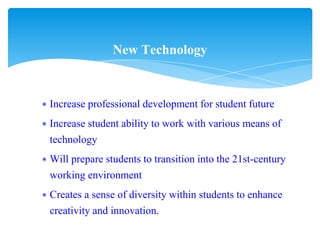 ∗ Increase professional development for student future
∗ Increase student ability to work with various means of
technology
∗ Will prepare students to transition into the 21st-century
working environment
∗ Creates a sense of diversity within students to enhance
creativity and innovation.
New Technology
 