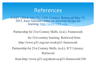 CAST. (2014, July 31). UDL Connect. Retrieved May 15,
2015, from National center on universal design for
learning: http://www.UDL.org.
Partnership for 21st Century Skills. (n.d.). Framework
for 21st century learning. Retrieved from
http://www.p21.org/our-work/p21-framework
Partnership for 21st Century Skills. (n.d.). ICT Literacy.
Retrieved
from http://www.p21.org/about-us/p21-framework/350
References
 