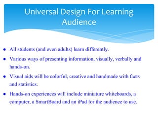 Universal Design For Learning
Audience
● All students (and even adults) learn differently.
● Various ways of presenting information, visually, verbally and
hands-on.
● Visual aids will be colorful, creative and handmade with facts
and statistics.
● Hands-on experiences will include miniature whiteboards, a
computer, a SmartBoard and an iPad for the audience to use.
 