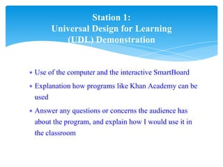 ∗ Use of the computer and the interactive SmartBoard
∗ Explanation how programs like Khan Academy can be
used
∗ Answer any questions or concerns the audience has
about the program, and explain how I would use it in
the classroom
Station 1:
Universal Design for Learning
(UDL) Demonstration
 