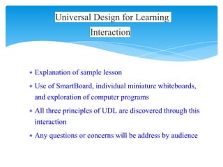 ∗ Explanation of sample lesson
∗ Use of SmartBoard, individual miniature whiteboards,
and exploration of computer programs
∗ All three principles of UDL are discovered through this
interaction
∗ Any questions or concerns will be address by audience
Universal Design for Learning
Interaction
 