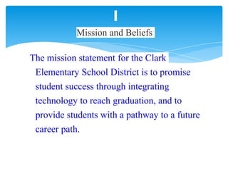 The mission statement for the Clark
Elementary School District is to promise
student success through integrating
technology to reach graduation, and to
provide students with a pathway to a future
career path.
Mission and Beliefs
 