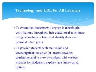 ∗ To ensure that students will engage in meaningful
contributions throughout their educational experience
using technology to learn and identify their own
personal future goals.
∗ To provide students with motivation and
encouragement to strive for success towards
graduation, and to provide students with various
avenues for students to explore their future career
options.
Technology and UDL for All Learners
 