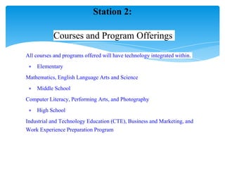 All courses and programs offered will have technology integrated within.
∗ Elementary
Mathematics, English Language Arts and Science
∗ Middle School
Computer Literacy, Performing Arts, and Photography
∗ High School
Industrial and Technology Education (CTE), Business and Marketing, and
Work Experience Preparation Program
Station 2:
Courses and Program Offerings
 