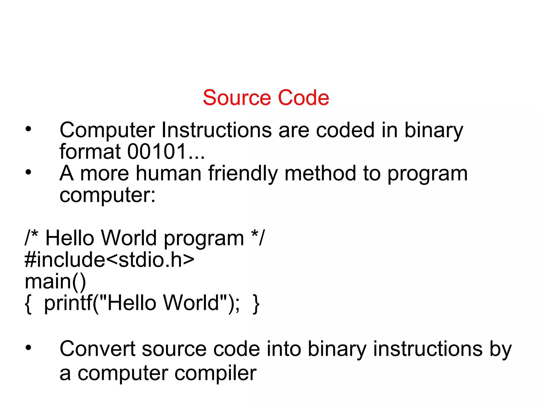 Source Code Computer Instructions are coded in binary format 00101... A more human friendly method to program computer: /* Hello World program */ #include<stdio.h> main() {  printf(&quot;Hello World&quot;);  } Convert source code into binary instructions by a computer compiler 