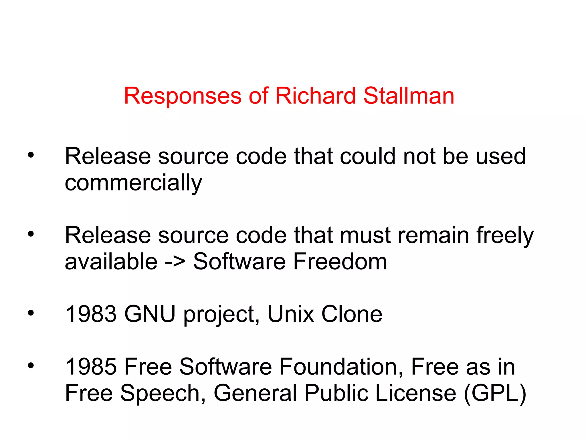Responses of Richard Stallman Release source code that could not be used commercially Release source code that must remain freely available -> Software Freedom 1983 GNU project, Unix Clone 1985 Free Software Foundation, Free as in Free Speech, General Public License (GPL) 