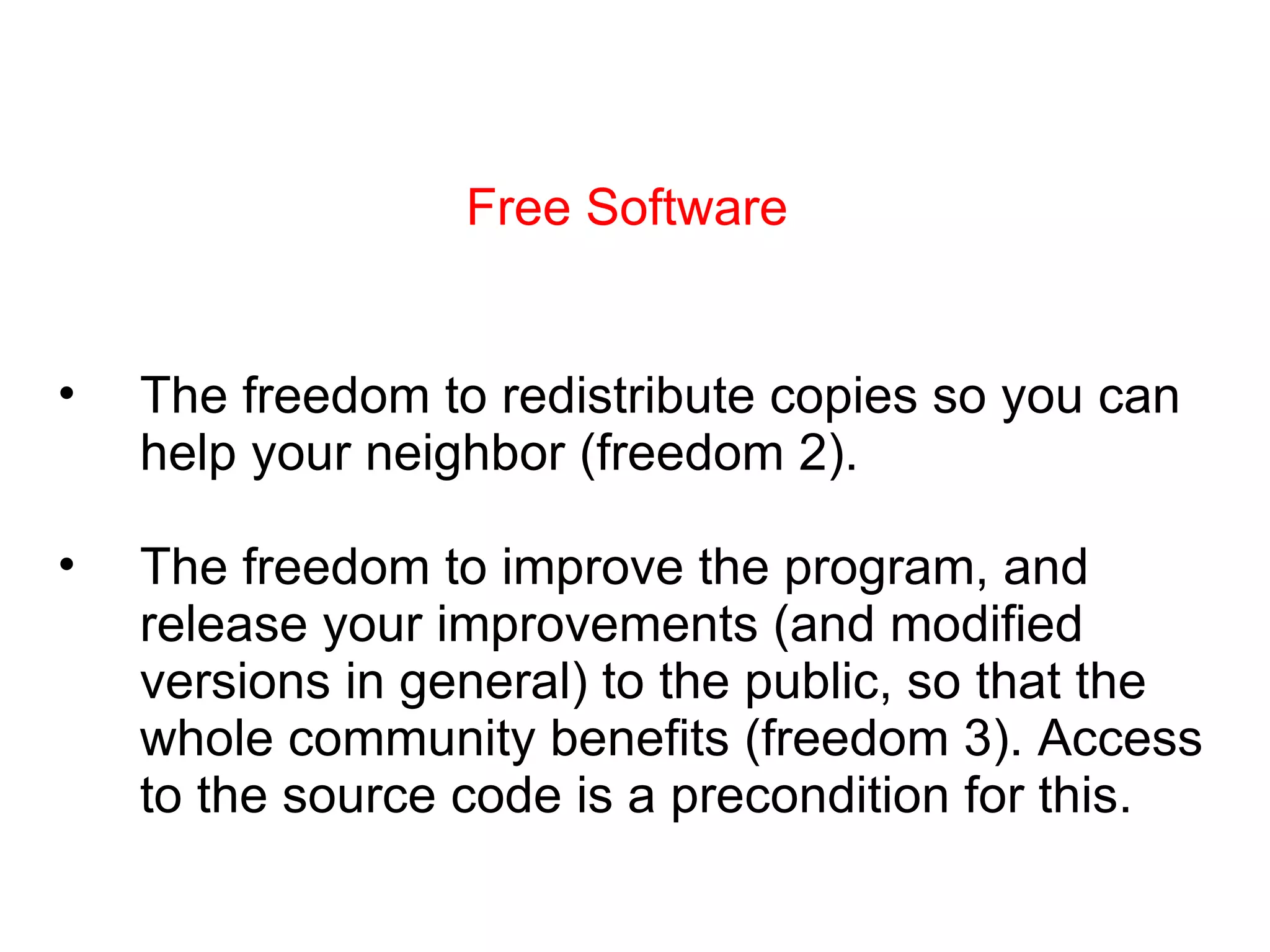 Free Software The freedom to redistribute copies so you can help your neighbor (freedom 2). The freedom to improve the program, and release your improvements (and modified versions in general) to the public, so that the whole community benefits (freedom 3). Access to the source code is a precondition for this. 