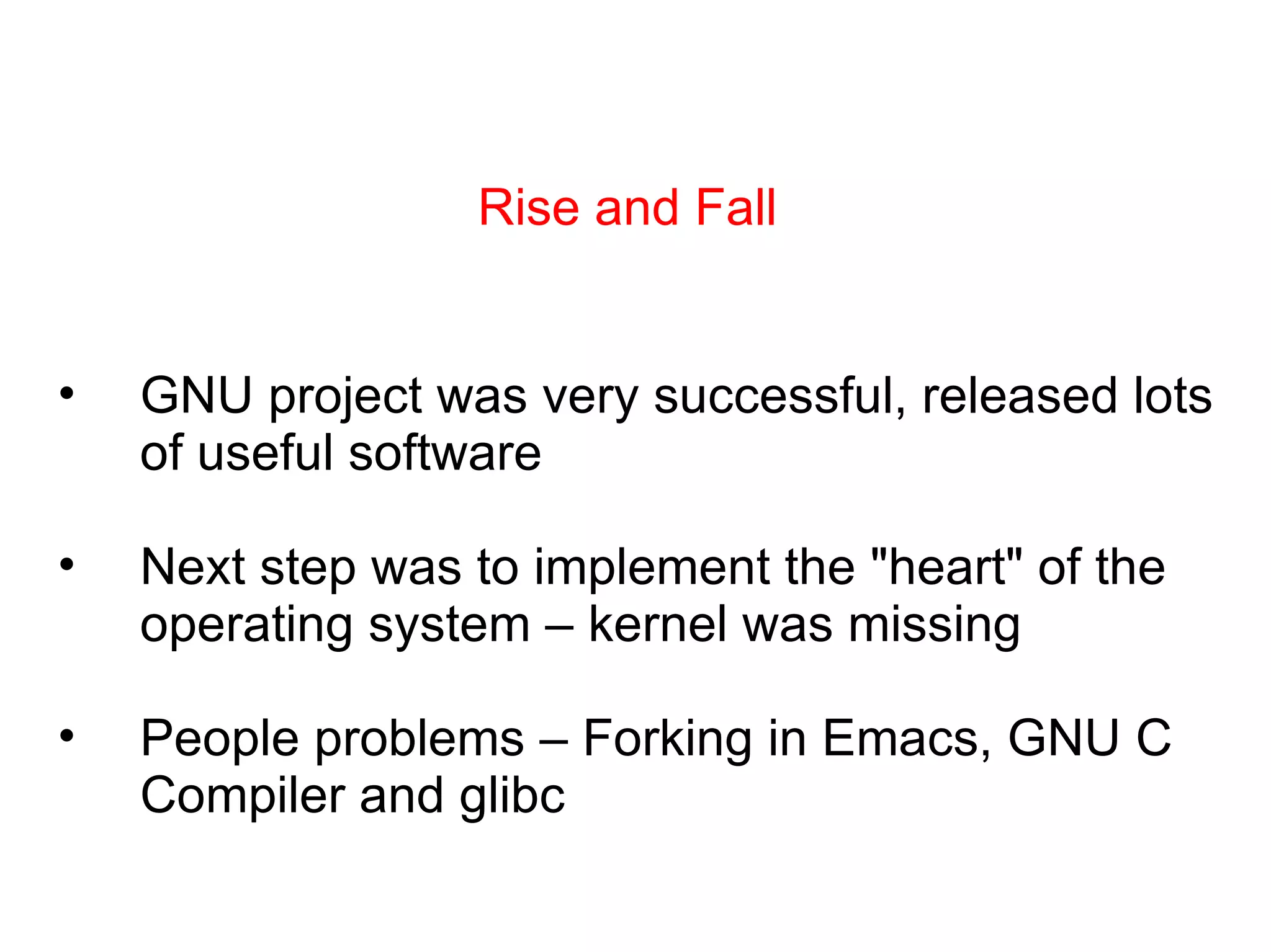 Rise and Fall GNU project was very successful, released lots of useful software Next step was to implement the &quot;heart&quot; of the operating system – kernel was missing People problems – Forking in Emacs, GNU C Compiler and glibc 