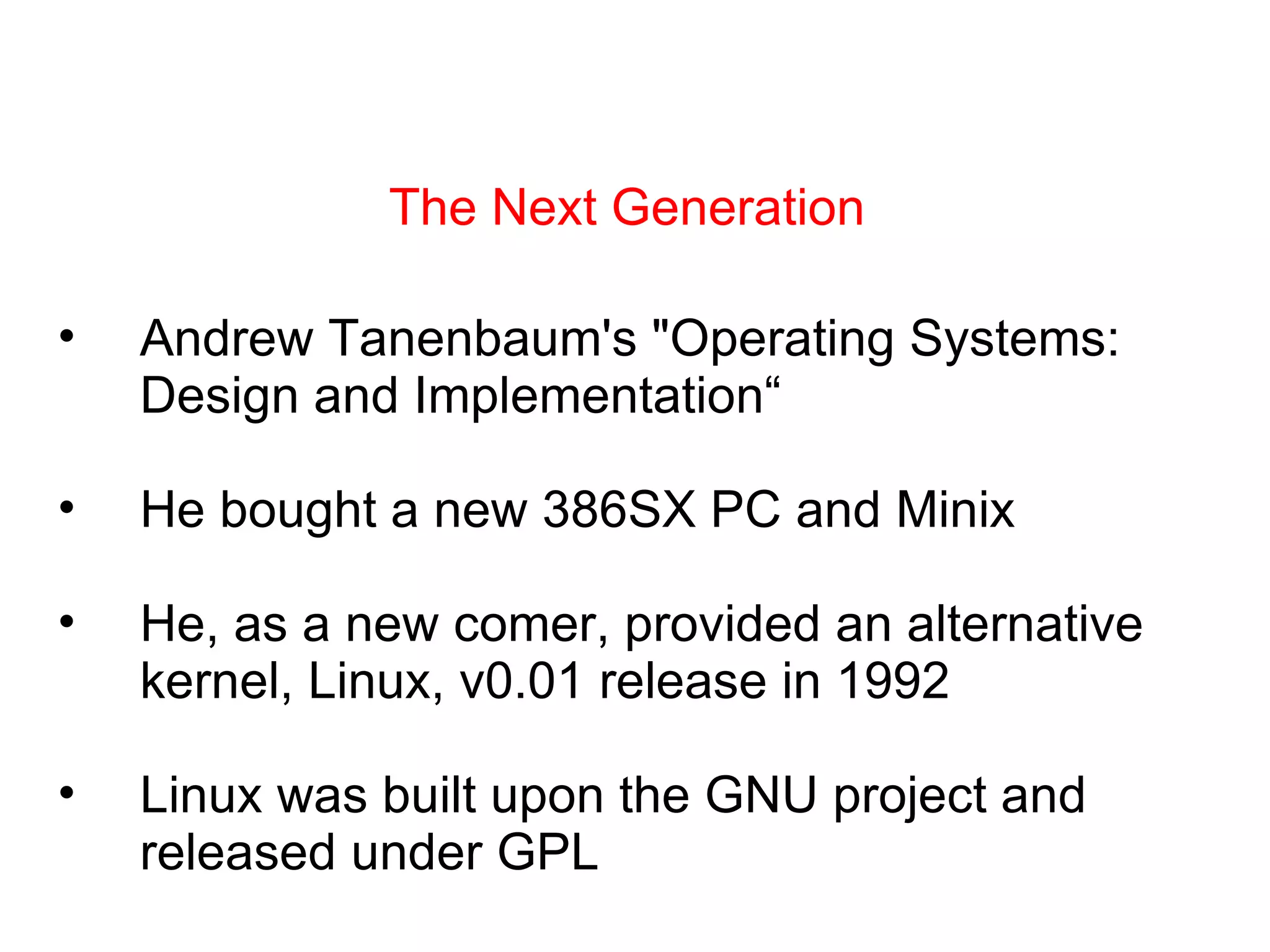The Next Generation Andrew Tanenbaum's &quot;Operating Systems: Design and Implementation“  He bought a new 386SX PC and Minix He, as a new comer, provided an alternative kernel, Linux, v0.01 release in 1992 Linux was built upon the GNU project and released under GPL 