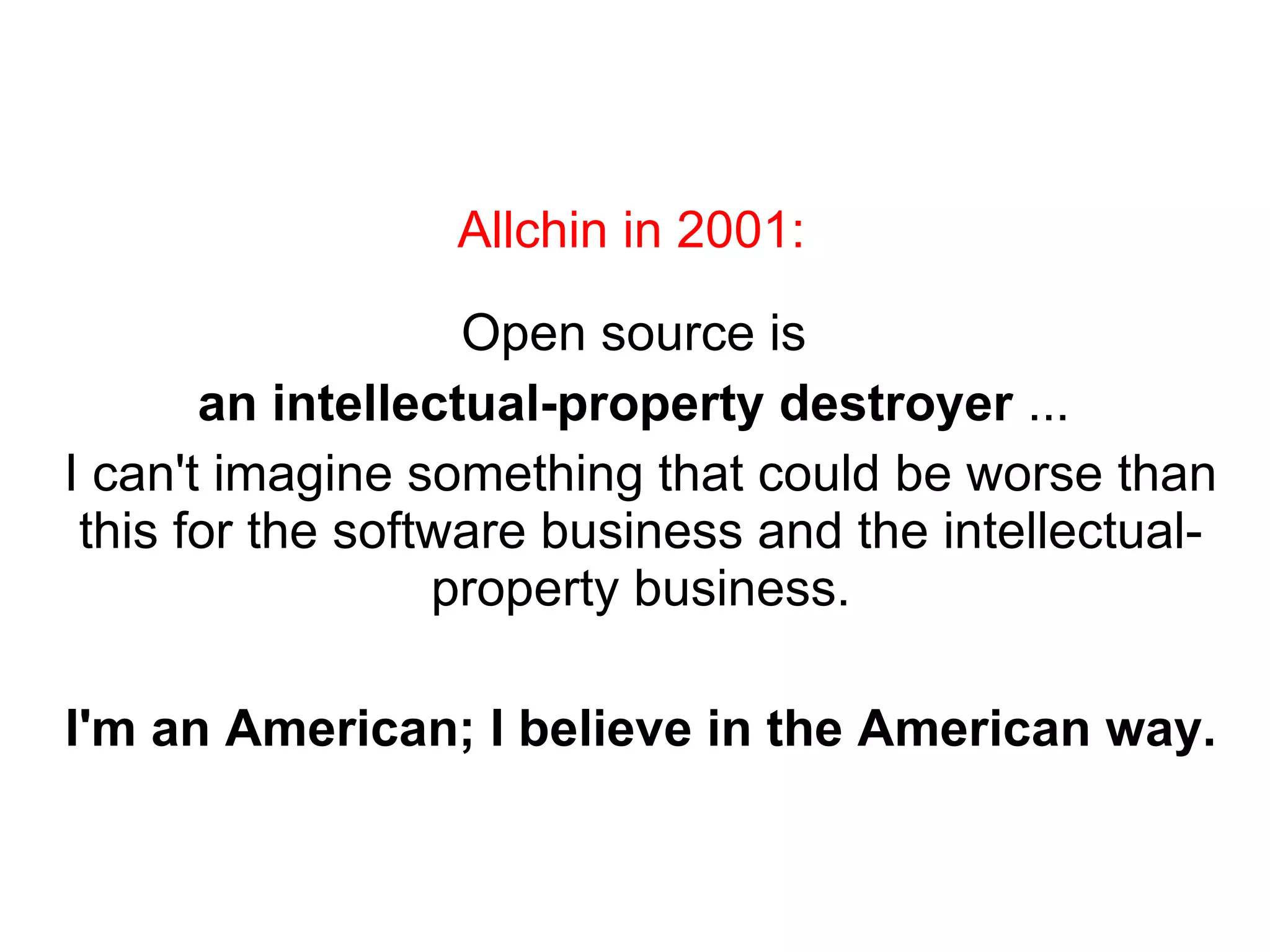 Open source is  an intellectual-property destroyer  ...  I can't imagine something that could be worse than this for the software business and the intellectual-property business. I'm an American; I believe in the American way. Allchin in 2001:  