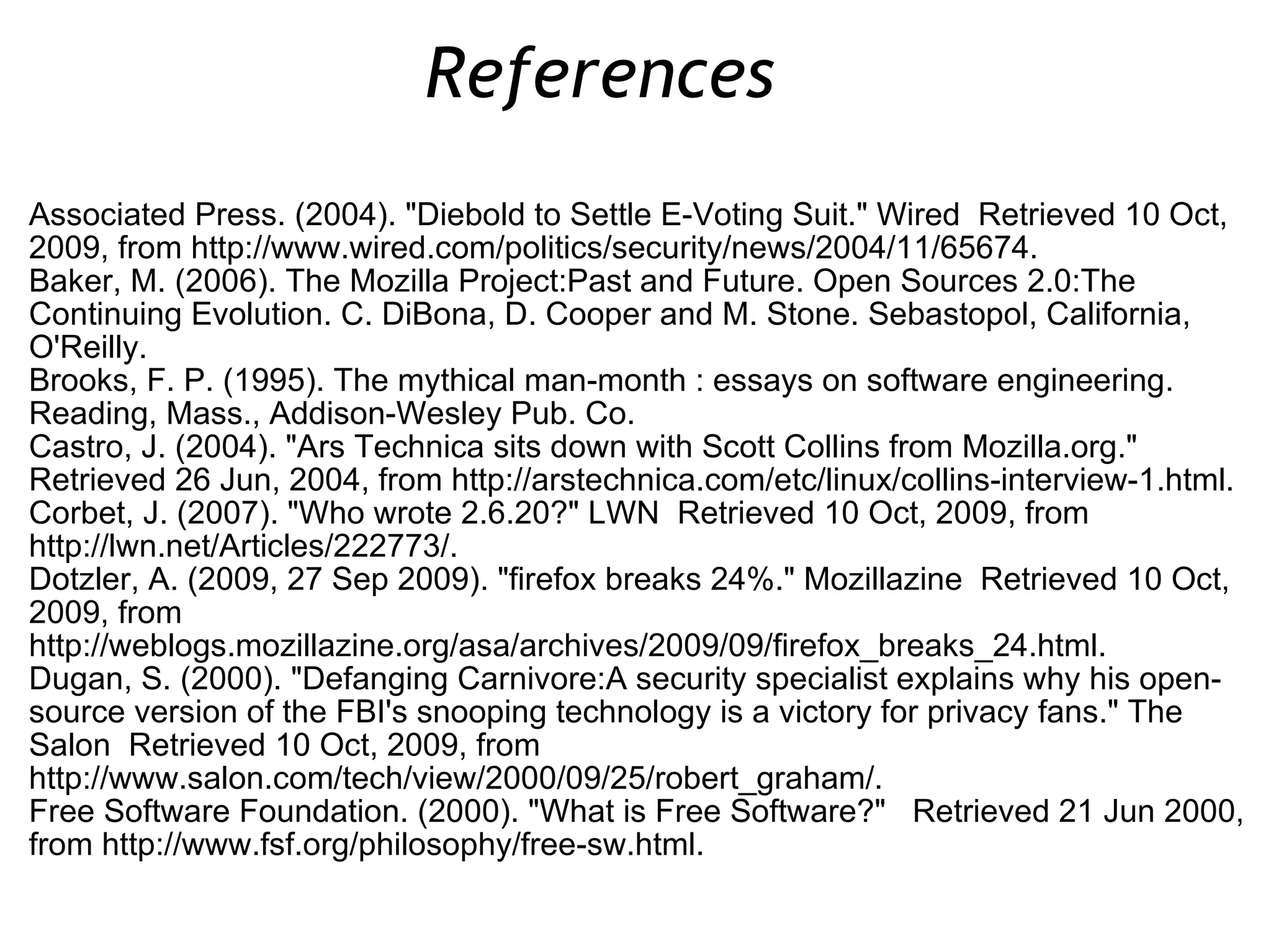 Associated Press. (2004). &quot;Diebold to Settle E-Voting Suit.&quot; Wired  Retrieved 10 Oct, 2009, from http://www.wired.com/politics/security/news/2004/11/65674. Baker, M. (2006). The Mozilla Project:Past and Future. Open Sources 2.0:The Continuing Evolution. C. DiBona, D. Cooper and M. Stone. Sebastopol, California, O'Reilly. Brooks, F. P. (1995). The mythical man-month : essays on software engineering. Reading, Mass., Addison-Wesley Pub. Co. Castro, J. (2004). &quot;Ars Technica sits down with Scott Collins from Mozilla.org.&quot;  Retrieved 26 Jun, 2004, from http://arstechnica.com/etc/linux/collins-interview-1.html. Corbet, J. (2007). &quot;Who wrote 2.6.20?&quot; LWN  Retrieved 10 Oct, 2009, from http://lwn.net/Articles/222773/. Dotzler, A. (2009, 27 Sep 2009). &quot;firefox breaks 24%.&quot; Mozillazine  Retrieved 10 Oct, 2009, from http://weblogs.mozillazine.org/asa/archives/2009/09/firefox_breaks_24.html. Dugan, S. (2000). &quot;Defanging Carnivore:A security specialist explains why his open-source version of the FBI's snooping technology is a victory for privacy fans.&quot; The Salon  Retrieved 10 Oct, 2009, from http://www.salon.com/tech/view/2000/09/25/robert_graham/. Free Software Foundation. (2000). &quot;What is Free Software?&quot;  Retrieved 21 Jun 2000, from http://www.fsf.org/philosophy/free-sw.html. References  