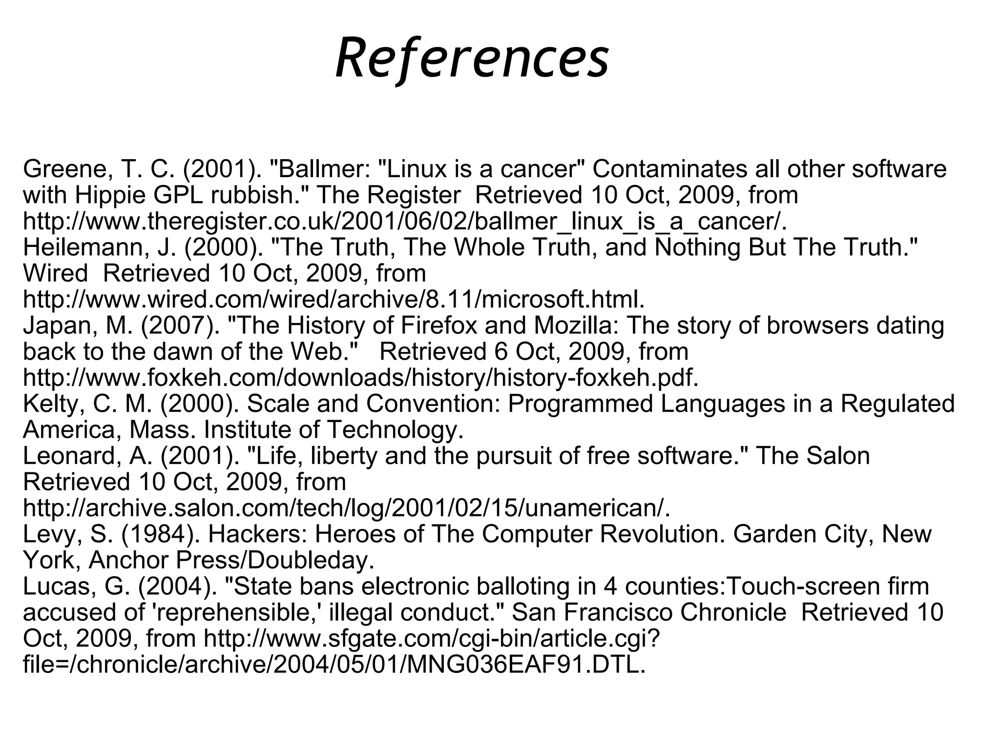 Greene, T. C. (2001). &quot;Ballmer: &quot;Linux is a cancer&quot; Contaminates all other software with Hippie GPL rubbish.&quot; The Register  Retrieved 10 Oct, 2009, from http://www.theregister.co.uk/2001/06/02/ballmer_linux_is_a_cancer/. Heilemann, J. (2000). &quot;The Truth, The Whole Truth, and Nothing But The Truth.&quot; Wired  Retrieved 10 Oct, 2009, from http://www.wired.com/wired/archive/8.11/microsoft.html. Japan, M. (2007). &quot;The History of Firefox and Mozilla: The story of browsers dating back to the dawn of the Web.&quot;  Retrieved 6 Oct, 2009, from http://www.foxkeh.com/downloads/history/history-foxkeh.pdf. Kelty, C. M. (2000). Scale and Convention: Programmed Languages in a Regulated America, Mass. Institute of Technology.  Leonard, A. (2001). &quot;Life, liberty and the pursuit of free software.&quot; The Salon  Retrieved 10 Oct, 2009, from http://archive.salon.com/tech/log/2001/02/15/unamerican/. Levy, S. (1984). Hackers: Heroes of The Computer Revolution. Garden City, New York, Anchor Press/Doubleday. Lucas, G. (2004). &quot;State bans electronic balloting in 4 counties:Touch-screen firm accused of 'reprehensible,' illegal conduct.&quot; San Francisco Chronicle  Retrieved 10 Oct, 2009, from http://www.sfgate.com/cgi-bin/article.cgi?file=/chronicle/archive/2004/05/01/MNG036EAF91.DTL. References  