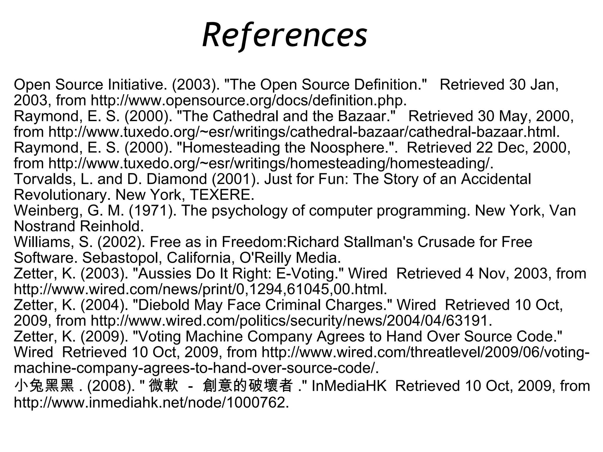 Open Source Initiative. (2003). &quot;The Open Source Definition.&quot;  Retrieved 30 Jan, 2003, from http://www.opensource.org/docs/definition.php. Raymond, E. S. (2000). &quot;The Cathedral and the Bazaar.&quot;  Retrieved 30 May, 2000, from http://www.tuxedo.org/~esr/writings/cathedral-bazaar/cathedral-bazaar.html. Raymond, E. S. (2000). &quot;Homesteading the Noosphere.&quot;.  Retrieved 22 Dec, 2000, from http://www.tuxedo.org/~esr/writings/homesteading/homesteading/. Torvalds, L. and D. Diamond (2001). Just for Fun: The Story of an Accidental Revolutionary. New York, TEXERE. Weinberg, G. M. (1971). The psychology of computer programming. New York, Van Nostrand Reinhold. Williams, S. (2002). Free as in Freedom:Richard Stallman's Crusade for Free Software. Sebastopol, California, O'Reilly Media. Zetter, K. (2003). &quot;Aussies Do It Right: E-Voting.&quot; Wired  Retrieved 4 Nov, 2003, from http://www.wired.com/news/print/0,1294,61045,00.html. Zetter, K. (2004). &quot;Diebold May Face Criminal Charges.&quot; Wired  Retrieved 10 Oct, 2009, from http://www.wired.com/politics/security/news/2004/04/63191. Zetter, K. (2009). &quot;Voting Machine Company Agrees to Hand Over Source Code.&quot; Wired  Retrieved 10 Oct, 2009, from http://www.wired.com/threatlevel/2009/06/voting-machine-company-agrees-to-hand-over-source-code/. 小兔黑黑 . (2008). &quot; 微軟 － 創意的破壞者 .&quot; InMediaHK  Retrieved 10 Oct, 2009, from http://www.inmediahk.net/node/1000762. References  