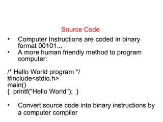 Source Code Computer Instructions are coded in binary format 00101... A more human friendly method to program computer: /* Hello World program */ #include<stdio.h> main() {  printf(&quot;Hello World&quot;);  } Convert source code into binary instructions by a computer compiler 