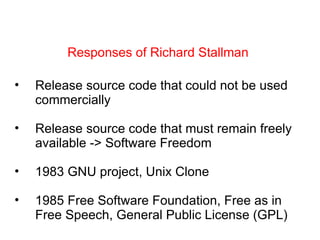 Responses of Richard Stallman Release source code that could not be used commercially Release source code that must remain freely available -> Software Freedom 1983 GNU project, Unix Clone 1985 Free Software Foundation, Free as in Free Speech, General Public License (GPL) 