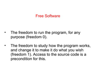 Free Software The freedom to run the program, for any purpose (freedom 0). The freedom to study how the program works, and change it to make it do what you wish (freedom 1). Access to the source code is a precondition for this. 