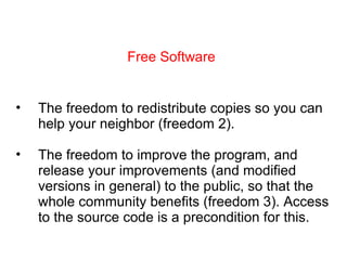 Free Software The freedom to redistribute copies so you can help your neighbor (freedom 2). The freedom to improve the program, and release your improvements (and modified versions in general) to the public, so that the whole community benefits (freedom 3). Access to the source code is a precondition for this. 