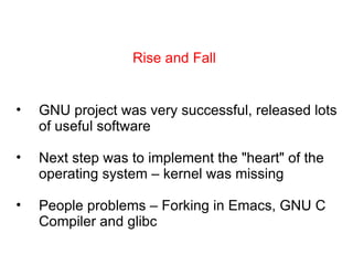 Rise and Fall GNU project was very successful, released lots of useful software Next step was to implement the &quot;heart&quot; of the operating system – kernel was missing People problems – Forking in Emacs, GNU C Compiler and glibc 
