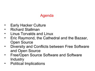 Agenda Early Hacker Culture Richard Stallman Linus Torvalds and Linux Eric Raymond, the Cathedral and the Bazaar, Open Source Diversity and Conflicts between Free Software and Open Source Free/Open Source Software and Software Industry Political Implications 