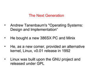 The Next Generation Andrew Tanenbaum's &quot;Operating Systems: Design and Implementation“  He bought a new 386SX PC and Minix He, as a new comer, provided an alternative kernel, Linux, v0.01 release in 1992 Linux was built upon the GNU project and released under GPL 