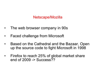 The web browser company in 90s Faced challenge from Microsoft Based on the Cathedral and the Bazaar, Open up the source code to fight Microsoft in 1998 Firefox to reach 25% of global market share end of 2009 -> Success?? Netscape/Mozilla 