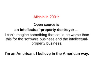 Open source is  an intellectual-property destroyer  ...  I can't imagine something that could be worse than this for the software business and the intellectual-property business. I'm an American; I believe in the American way. Allchin in 2001:  