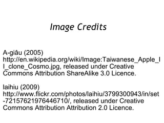Image Credits  A-giâu (2005) http://en.wikipedia.org/wiki/Image:Taiwanese_Apple_II_clone_Cosmo.jpg, released under Creative Commons Attribution ShareAlike 3.0 Licence. laihiu (2009) http://www.flickr.com/photos/laihiu/3799300943/in/set-72157621976446710/, released under Creative Commons Attribution Attribution 2.0 Licence. 