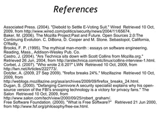 Associated Press. (2004). &quot;Diebold to Settle E-Voting Suit.&quot; Wired  Retrieved 10 Oct, 2009, from http://www.wired.com/politics/security/news/2004/11/65674. Baker, M. (2006). The Mozilla Project:Past and Future. Open Sources 2.0:The Continuing Evolution. C. DiBona, D. Cooper and M. Stone. Sebastopol, California, O'Reilly. Brooks, F. P. (1995). The mythical man-month : essays on software engineering. Reading, Mass., Addison-Wesley Pub. Co. Castro, J. (2004). &quot;Ars Technica sits down with Scott Collins from Mozilla.org.&quot;  Retrieved 26 Jun, 2004, from http://arstechnica.com/etc/linux/collins-interview-1.html. Corbet, J. (2007). &quot;Who wrote 2.6.20?&quot; LWN  Retrieved 10 Oct, 2009, from http://lwn.net/Articles/222773/. Dotzler, A. (2009, 27 Sep 2009). &quot;firefox breaks 24%.&quot; Mozillazine  Retrieved 10 Oct, 2009, from http://weblogs.mozillazine.org/asa/archives/2009/09/firefox_breaks_24.html. Dugan, S. (2000). &quot;Defanging Carnivore:A security specialist explains why his open-source version of the FBI's snooping technology is a victory for privacy fans.&quot; The Salon  Retrieved 10 Oct, 2009, from http://www.salon.com/tech/view/2000/09/25/robert_graham/. Free Software Foundation. (2000). &quot;What is Free Software?&quot;  Retrieved 21 Jun 2000, from http://www.fsf.org/philosophy/free-sw.html. References  
