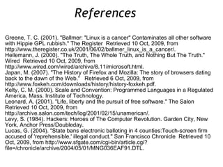 Greene, T. C. (2001). &quot;Ballmer: &quot;Linux is a cancer&quot; Contaminates all other software with Hippie GPL rubbish.&quot; The Register  Retrieved 10 Oct, 2009, from http://www.theregister.co.uk/2001/06/02/ballmer_linux_is_a_cancer/. Heilemann, J. (2000). &quot;The Truth, The Whole Truth, and Nothing But The Truth.&quot; Wired  Retrieved 10 Oct, 2009, from http://www.wired.com/wired/archive/8.11/microsoft.html. Japan, M. (2007). &quot;The History of Firefox and Mozilla: The story of browsers dating back to the dawn of the Web.&quot;  Retrieved 6 Oct, 2009, from http://www.foxkeh.com/downloads/history/history-foxkeh.pdf. Kelty, C. M. (2000). Scale and Convention: Programmed Languages in a Regulated America, Mass. Institute of Technology.  Leonard, A. (2001). &quot;Life, liberty and the pursuit of free software.&quot; The Salon  Retrieved 10 Oct, 2009, from http://archive.salon.com/tech/log/2001/02/15/unamerican/. Levy, S. (1984). Hackers: Heroes of The Computer Revolution. Garden City, New York, Anchor Press/Doubleday. Lucas, G. (2004). &quot;State bans electronic balloting in 4 counties:Touch-screen firm accused of 'reprehensible,' illegal conduct.&quot; San Francisco Chronicle  Retrieved 10 Oct, 2009, from http://www.sfgate.com/cgi-bin/article.cgi?file=/chronicle/archive/2004/05/01/MNG036EAF91.DTL. References  