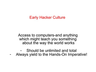 Early Hacker Culture Access to computers-and anything  which might teach you something  about the way the world works Should be unlimited and total Always yield to the Hands-On Imperative! 