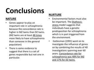 Conclusions
NATURE
• Genes appear to play an
important role in schizophrenia
because the concordance rate is
higher in MZ twins than DZ twins.
(MZ twins are at least 48 times
more likely to have schizophrenia
than someone in the general
population)
• There is some evidence to
suggest that there is a set of
genes responsible but not one in
particular.

NURTURE
• Environmental factors must also
be important. The Diathesisstress model suggests that
individuals have a genetic
predisposition for schizophrenia
which is in part triggered from
the environment.
• Gottesman (1991) went on to
investigate the influence of genes
on by combining the results of 40
investigations spanning over 60
years. Concordance rate for
schizophrenia was 48% for MZ
and 17% for DZ twins.

 