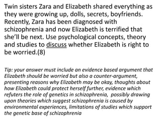 Twin sisters Zara and Elizabeth shared everything as
they were growing up, dolls, secrets, boyfriends.
Recently, Zara has been diagnosed with
schizophrenia and now Elizabeth is terrified that
she’ll be next. Use psychological concepts, theory
and studies to discuss whether Elizabeth is right to
be worried.(8)
Tip: your answer must include an evidence based argument that
Elizabeth should be worried but also a counter-argument,
presenting reasons why Elizabeth may be okay, thoughts about
how Elizabeth could protect herself further, evidence which
refuters the role of genetics in schizophrenia, possibly drawing
upon theories which suggest schizophrenia is caused by
environmental experiences, limitations of studies which support
the genetic base of schizophrenia

 