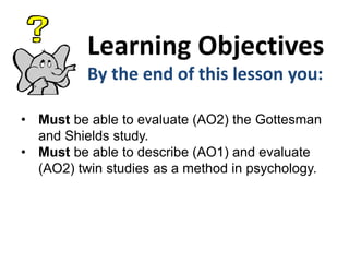 Learning Objectives
By the end of this lesson you:
• Must be able to evaluate (AO2) the Gottesman
and Shields study.
• Must be able to describe (AO1) and evaluate
(AO2) twin studies as a method in psychology.

 