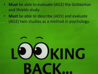 • Must be able to evaluate (AO2) the Gottesman
and Shields study.
• Must be able to describe (AO1) and evaluate
(AO2) twin studies as a method in psychology.

 
