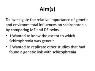 Aim(s)
To investigate the relative importance of genetic
and environmental influences on schizophrenia
by comparing MZ and DZ twins.
• 1.Wanted to know the extent to which
Schizophrenia was genetic
• 2.Wanted to replicate other studies that had
found a genetic link with schizophrenia

 