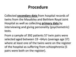 Procedure
Collected secondary data from hospital records of
twins from the Maudsley and Bethlem Royal Joint
Hospital as well as collecting primary data by
interviewing and giving personality (psychometric)
tests.
From a sample of 392 patients 57 twin pairs were
selected aged between 19 –64yrs (average age 37)
where at least one of the twins were on the register
of the hospital as suffering from schizophrenia (5
pairs were both on the register).

 