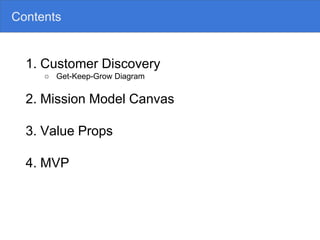 Contents
1. Customer Discovery
○ Get-Keep-Grow Diagram
2. Mission Model Canvas
3. Value Props
4. MVP
 