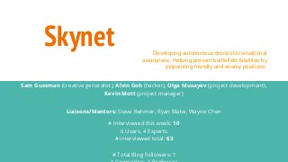 Skynet
Sam Gussman (creative generalist), Alvin Goh (hacker), Olga Musayev (project development),
Kevin Mott (project manager)
Liaisons/Mentors: Steve Behmer, Ryan Blake, Wayne Chen
# Interviewed this week: 10
6 Users, 4 Experts
# interviewed total: 63
# Total Blog Followers: 1
Developing autonomous drones for situational
awareness. Helping prevent battlefield fatalities by
pinpointing friendly and enemy positions.
 
