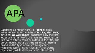 Capitalize all major words in journal titles.
When referring to the titles of books, chapters,
articles, or webpages, capitalize only the first
letter of the first word of a title and subtitle, the
first word after a colon or a dash in the title, and
proper nouns. Note that the distinction here is
based on the type of source being cited.
Academic journal titles have all major words
capitalized, while other sources' titles do not.
APA
 