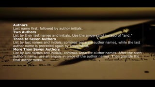 Authors
Last name first, followed by author initials.
Two Authors
List by their last names and initials. Use the ampersand instead of "and."
Three to Seven Authors
List by last names and initials; commas separate author names, while the last
author name is preceded again by ampersand.
More Than Seven Authors
List by last names and initials; commas separate author names. After the sixth
author's name, use an ellipsis in place of the author names. Then provide the
final author name.
 