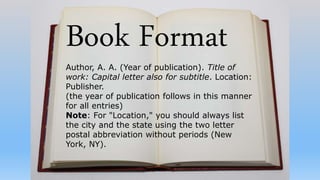 Book Format
Author, A. A. (Year of publication). Title of
work: Capital letter also for subtitle. Location:
Publisher.
(the year of publication follows in this manner
for all entries)
Note: For "Location," you should always list
the city and the state using the two letter
postal abbreviation without periods (New
York, NY).
 