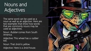Nouns and
Adjectives
The same word can be used as a
noun as well as an adjective. Here are
two examples that show how words
that are commonly nouns may be
used as adjectives.
Noun: Rubber comes from South
America.
Adjective: This wheel has a rubber
tire.
Noun: That brick is yellow.
Adjective: Here is a brick house.
 