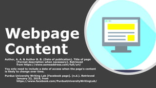 Webpage
ContentAuthor, A. A. & Author B. B. (Date of publication). Title of page
[Format description when necessary]. Retrieved
from https://www.someaddress.com/full/url/
You only need to include a date of access when the page's content
is likely to change over time.
Purdue University Writing Lab [Facebook page]. (n.d.). Retrieved
January 22, 2019, from
https://www.facebook.com/PurdueUniversityWritingLab/
 