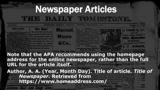 Newspaper Articles
Note that the APA recommends using the homepage
address for the online newspaper, rather than the full
URL for the article itself.
Author, A. A. (Year, Month Day). Title of article. Title of
Newspaper. Retrieved from
https://www.homeaddress.com/
 
