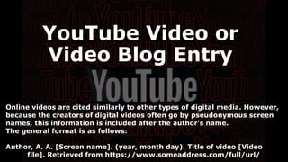 Online videos are cited similarly to other types of digital media. However,
because the creators of digital videos often go by pseudonymous screen
names, this information is included after the author's name.
The general format is as follows:
Author, A. A. [Screen name]. (year, month day). Title of video [Video
file]. Retrieved from https://www.someaddress.com/full/url/
YouTube Video or
Video Blog Entry
 