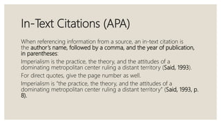 In-Text Citations (APA)
When referencing information from a source, an in-text citation is
the author’s name, followed by a comma, and the year of publication,
in parentheses:
Imperialism is the practice, the theory, and the attitudes of a
dominating metropolitan center ruling a distant territory (Said, 1993).
For direct quotes, give the page number as well.
Imperialism is “the practice, the theory, and the attitudes of a
dominating metropolitan center ruling a distant territory” (Said, 1993, p.
8).
 