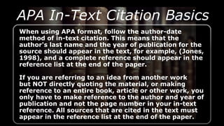 When using APA format, follow the author-date
method of in-text citation. This means that the
author's last name and the year of publication for the
source should appear in the text, for example, (Jones,
1998), and a complete reference should appear in the
reference list at the end of the paper.
If you are referring to an idea from another work
but NOT directly quoting the material, or making
reference to an entire book, article or other work, you
only have to make reference to the author and year of
publication and not the page number in your in-text
reference. All sources that are cited in the text must
appear in the reference list at the end of the paper.
APA In-Text Citation Basics
 