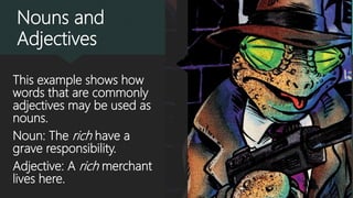 Nouns and
Adjectives
This example shows how
words that are commonly
adjectives may be used as
nouns.
Noun: The rich have a
grave responsibility.
Adjective: A rich merchant
lives here.
 